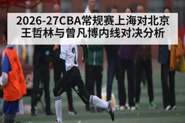 2026-27CBA常规赛上海对北京王哲林与曾凡博内线对决分析